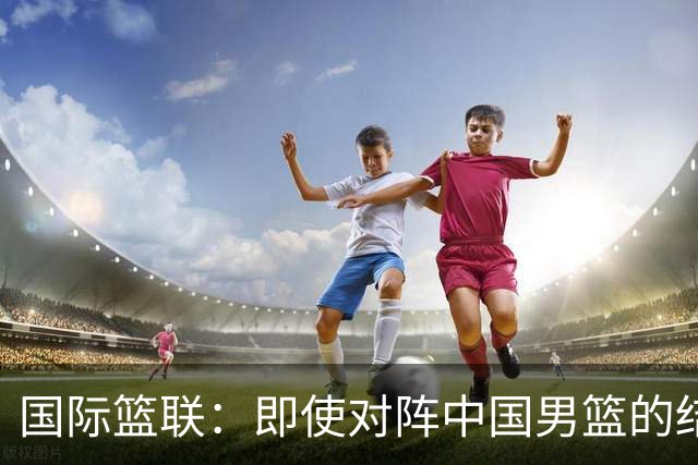 国际篮联：即使对阵中国男篮的结果不尽如人意，日本队也不会被淘汰