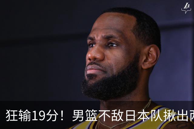 狂输19分！男篮不敌日本队揪出两大“罪臣”，郭士强太想念赵睿