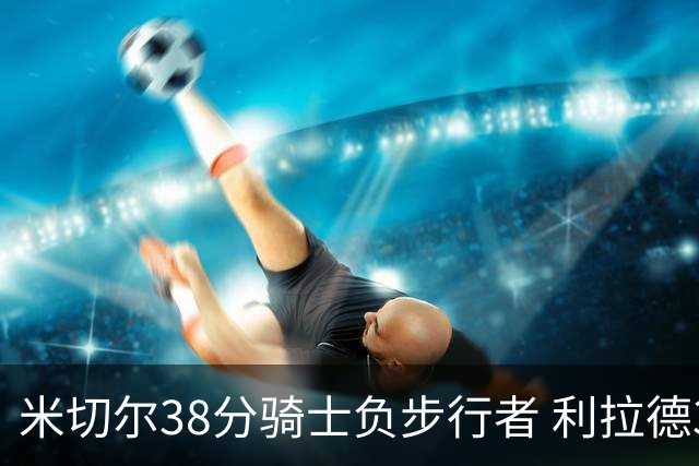 米切尔38分骑士负步行者 利拉德30分雄鹿险胜