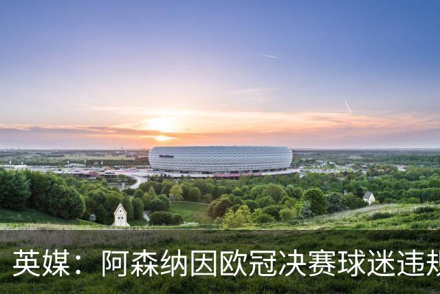 英媒：阿森纳因欧冠决赛球迷违规被罚款1500欧元，巴黎被罚9万+